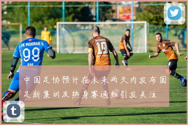中国足协预计在未来两天内发布国足新集训及热身赛通知引发关注