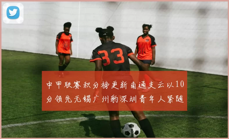 中甲联赛积分榜更新南通支云以10分领先无锡广州豹深圳青年人紧随其后