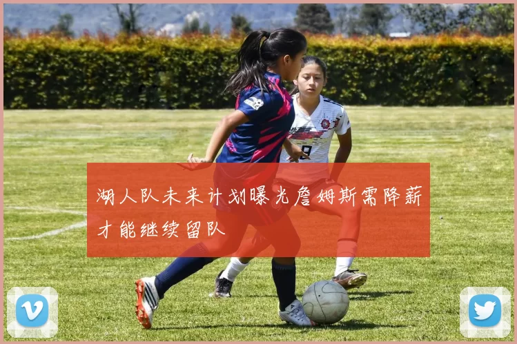 湖人队未来计划曝光詹姆斯需降薪才能继续留队