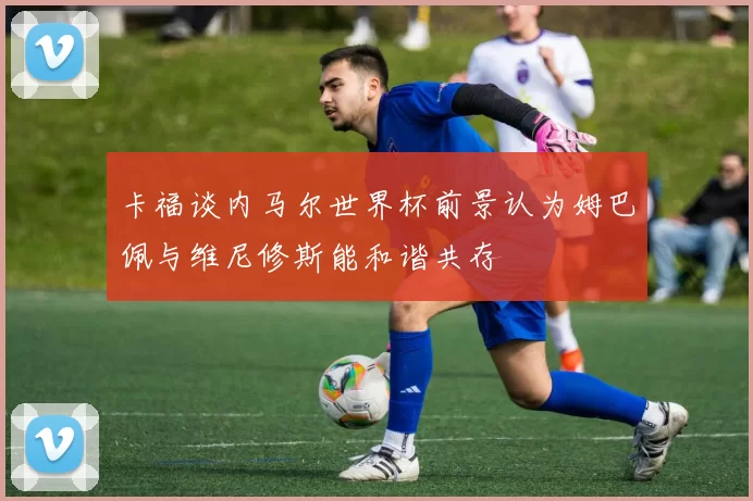 卡福谈内马尔世界杯前景认为姆巴佩与维尼修斯能和谐共存