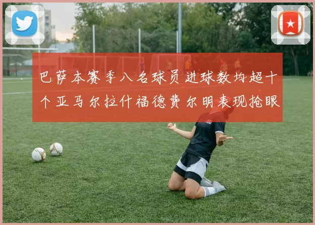 巴萨本赛季八名球员进球数均超十个亚马尔拉什福德费尔明表现抢眼