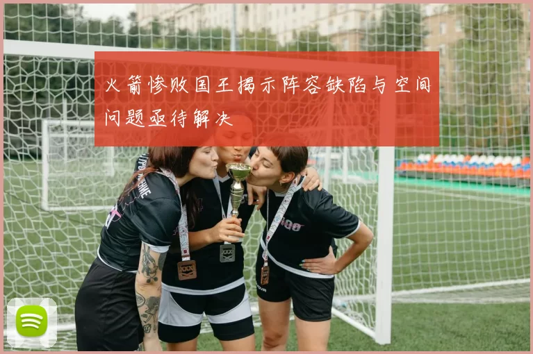 火箭惨败国王揭示阵容缺陷与空间问题亟待解决