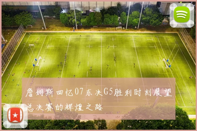 詹姆斯回忆07东决G5胜利时刻展望总决赛的辉煌之路