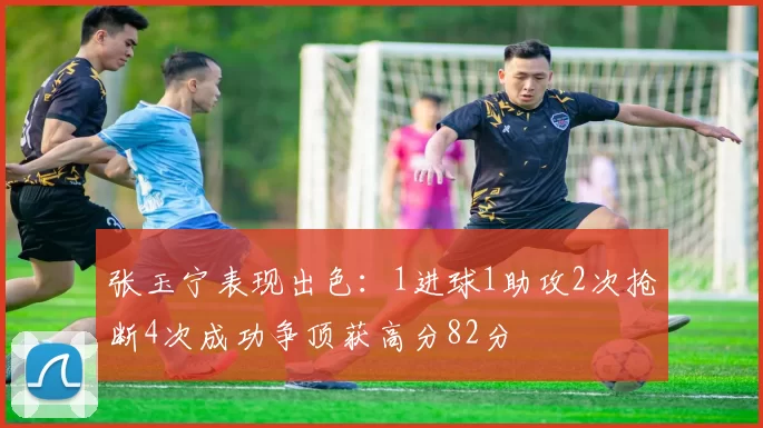 张玉宁表现出色：1进球1助攻2次抢断4次成功争顶获高分82分