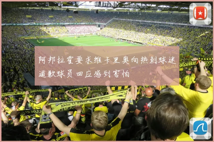 阿邦拉霍要求维卡里奥向热刺球迷道歉球员回应感到害怕