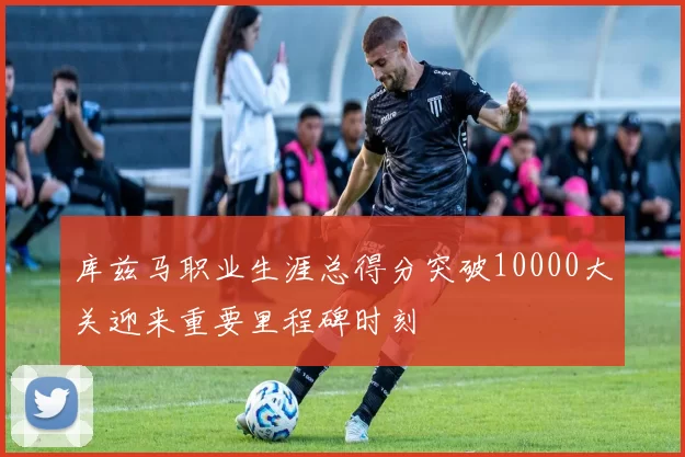库兹马职业生涯总得分突破10000大关迎来重要里程碑时刻