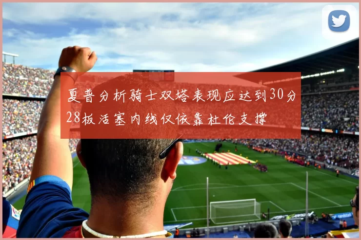 夏普分析骑士双塔表现应达到30分28板活塞内线仅依靠杜伦支撑