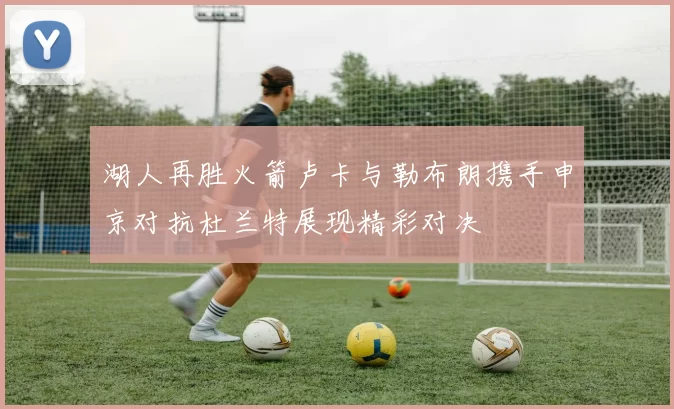 湖人再胜火箭卢卡与勒布朗携手申京对抗杜兰特展现精彩对决