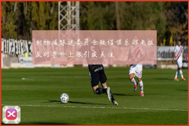 利物浦球迷委员会致信俱乐部老板反对票价上涨引发关注
