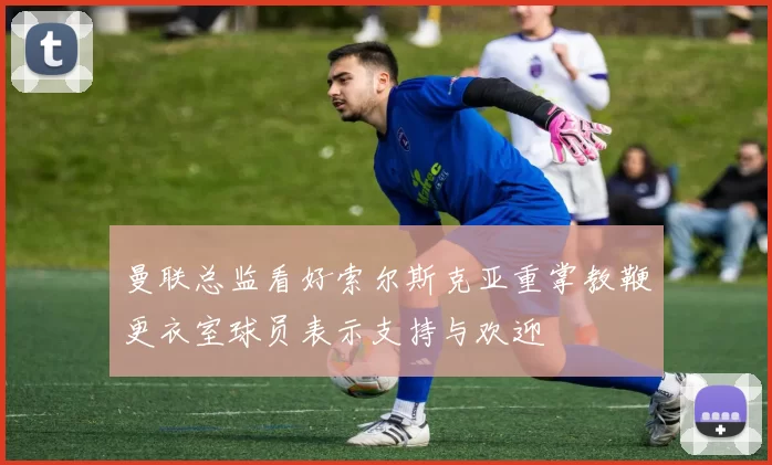 曼联总监看好索尔斯克亚重掌教鞭更衣室球员表示支持与欢迎