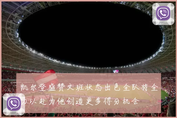 凯尔登盛赞文班状态出色全队将全力以赴为他创造更多得分机会