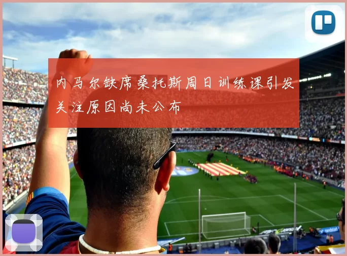 内马尔缺席桑托斯周日训练课引发关注原因尚未公布