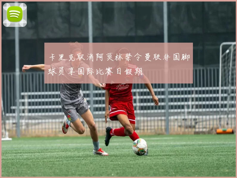 卡里克取消阿莫林禁令曼联非国脚球员享国际比赛日假期