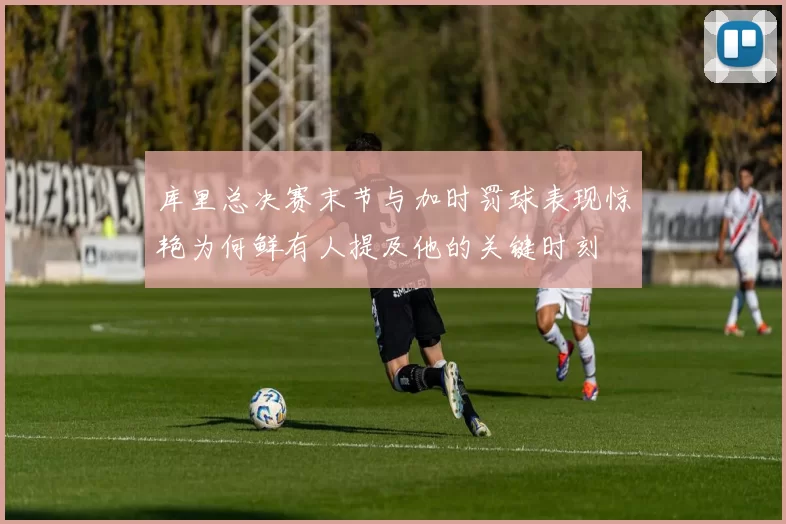 库里总决赛末节与加时罚球表现惊艳为何鲜有人提及他的关键时刻