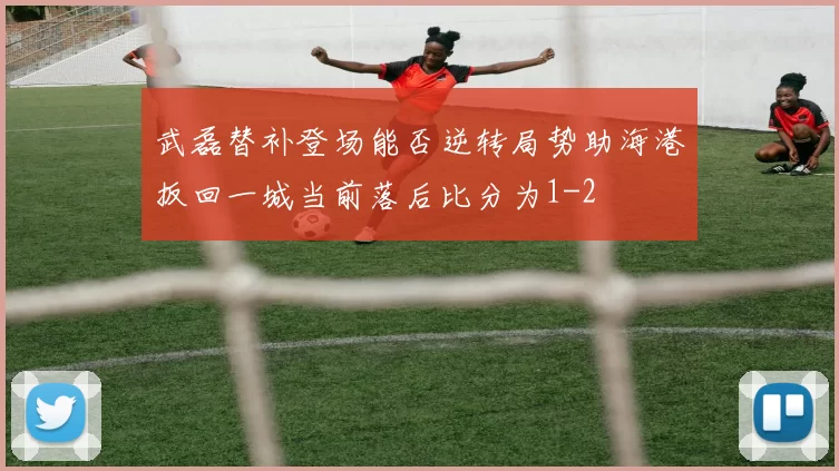 武磊替补登场能否逆转局势助海港扳回一城当前落后比分为1-2