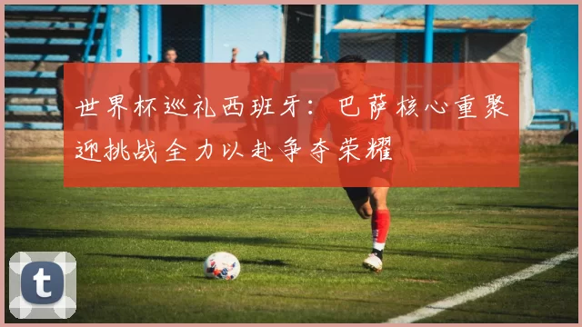 世界杯巡礼西班牙：巴萨核心重聚迎挑战全力以赴争夺荣耀