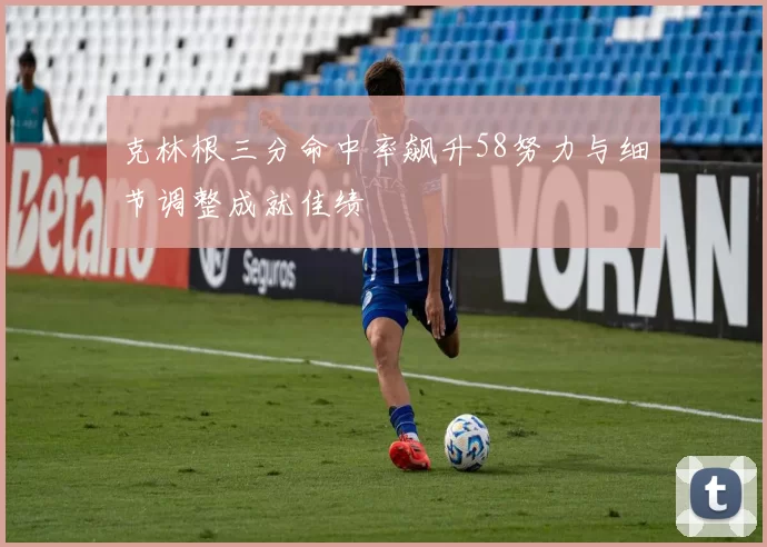 克林根三分命中率飙升58努力与细节调整成就佳绩