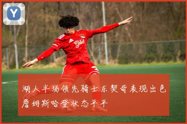 湖人半场领先骑士东契奇表现出色詹姆斯哈登状态平平