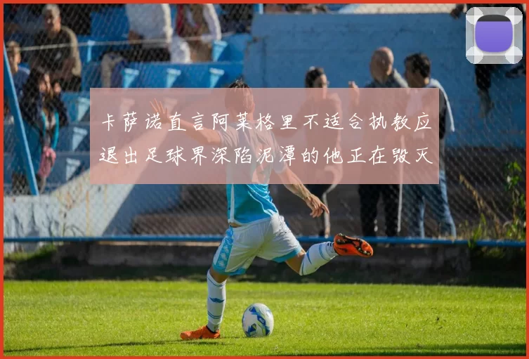 卡萨诺直言阿莱格里不适合执教应退出足球界深陷泥潭的他正在毁灭足球魅力
