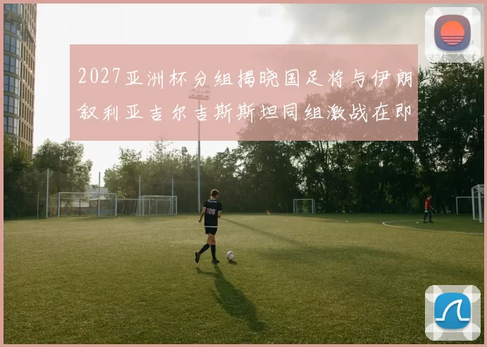 2027亚洲杯分组揭晓国足将与伊朗叙利亚吉尔吉斯斯坦同组激战在即